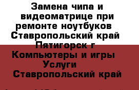 Замена чипа и видеоматрице при ремонте ноутбуков - Ставропольский край, Пятигорск г. Компьютеры и игры » Услуги   . Ставропольский край
